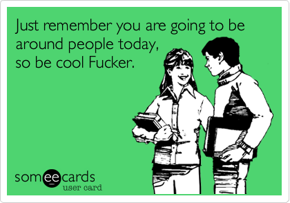 Just remember you are going to be around people today,
so be cool Fucker.