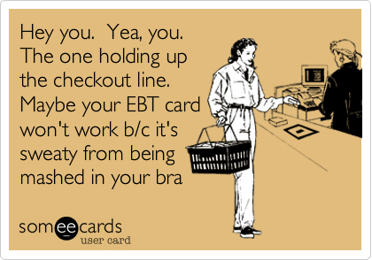 Hey you.  Yea, you. 
The one holding up
the checkout line.
Maybe your EBT card
won't work b/c it's
sweaty from being
mashed in your bra 