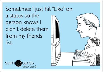 Sometimes I just hit "Like" on
a status so the 
person knows I
didn't delete them
from my friends
list.