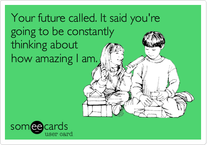 Your future called. It said you're going to be constantly
thinking about
how amazing I am.