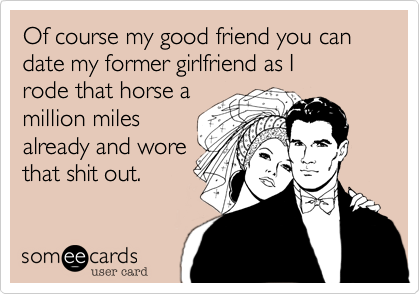 Of course my good friend you can date my former girlfriend as I
rode that horse a
million miles
already and wore
that shit out.
 