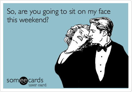 So, are you going to sit on my face this weekend?