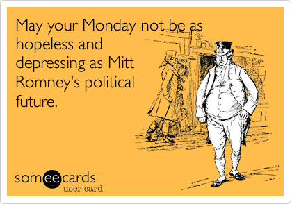 May your Monday not be as hopeless and
depressing as Mitt
Romney's political
future.