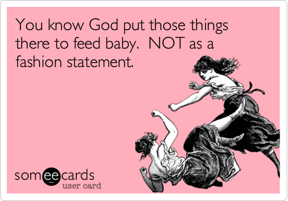 You know God put those things there to feed baby.  NOT as a fashion statement.