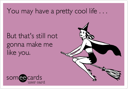 You may have a pretty cool life . . .  


But that's still not 
gonna make me
like you.