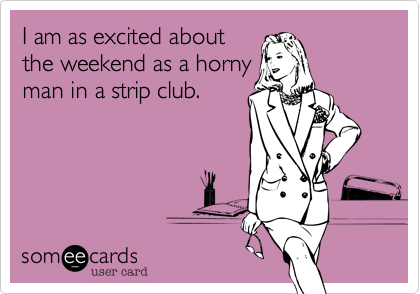 I am as excited about
the weekend as a horny
man in a strip club. 