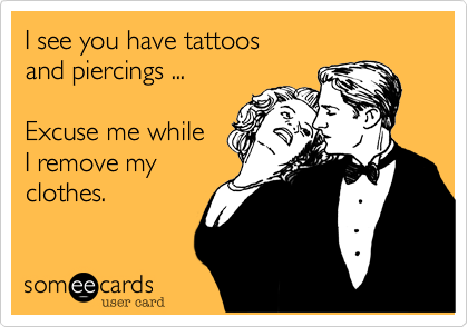 I see you have tattoos
and piercings ...

Excuse me while 
I remove my
clothes.