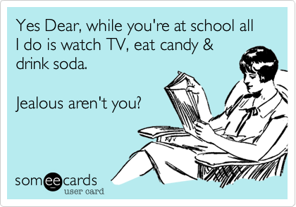Yes Dear, while you're at school all I do is watch TV, eat candy &
drink soda.

Jealous aren't you?