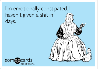 I'm emotionally constipated. I haven't given a shit in
days.