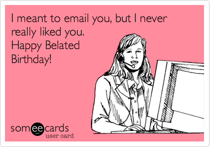 I meant to email you, but I never really liked you.
Happy Belated
Birthday!