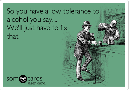 So you have a low tolerance to
alcohol you say....
We'll just have to fix
that.
