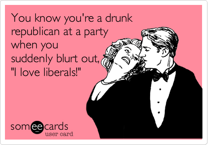 You know you're a drunk
republican at a party
when you
suddenly blurt out,
"I love liberals!"