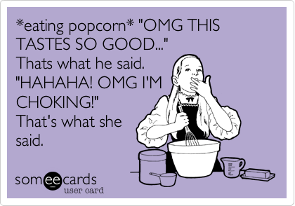 *eating popcorn* "OMG THIS TASTES SO GOOD..."
Thats what he said.
"HAHAHA! OMG I'M
CHOKING!"
That's what she
said.
