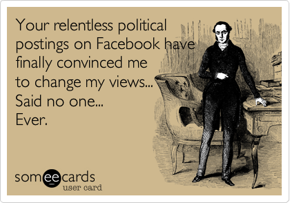 Your relentless political
postings on Facebook have
finally convinced me
to change my views...
Said no one...
Ever.