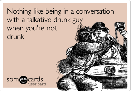 Nothing like being in a conversation with a talkative drunk guy
when you're not
drunk