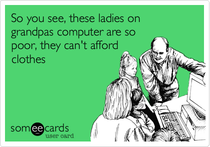 So you see, these ladies on grandpas computer are so
poor, they can't afford
clothes
