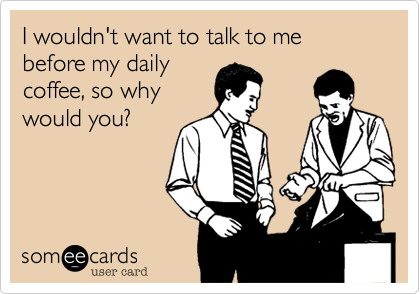 I wouldn't want to talk to me before my daily
coffee, so why
would you?