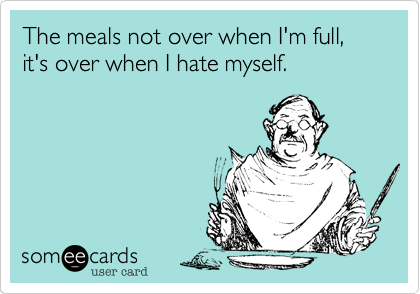 The meals not over when I'm full, it's over when I hate myself.