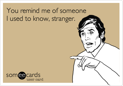 You remind me of someone
I used to know, stranger.
