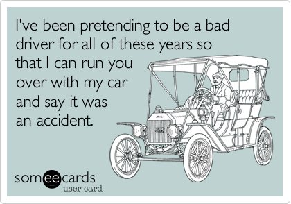 I've been pretending to be a bad driver for all of these years so
that I can run you 
over with my car 
and say it was
an accident.
 