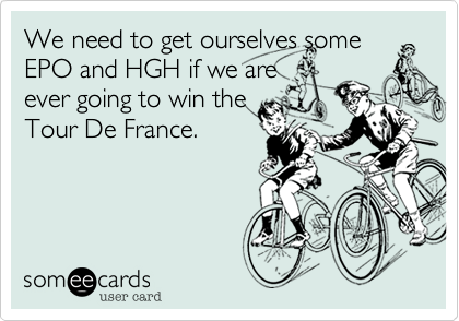 We need to get ourselves some
EPO and HGH if we are
ever going to win the
Tour De France.