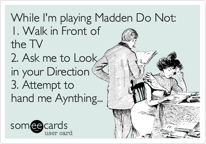 While I'm playing Madden Do Not:
1. Walk in Front of
the TV
2. Ask me to Look
in your Direction
3. Attempt to
hand me Aynthing... 