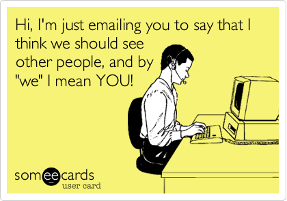 Hi, I'm just emailing you to say that I think we should see
other people, and by
"we" I mean YOU!