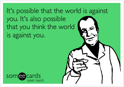 It's possible that the world is against you. It's also possible
that you think the world
is against you. 