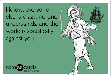 I know, everyone
else is crazy, no one
understands, and the
world is specifically
against you. 