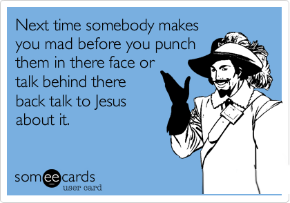 Next time somebody makes
you mad before you punch
them in there face or
talk behind there
back talk to Jesus
about it.