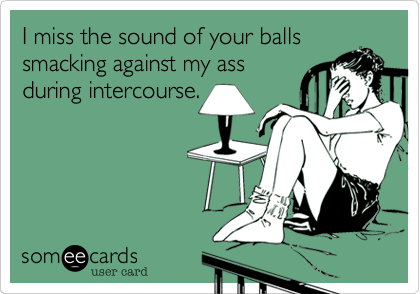 I miss the sound of your balls
smacking against my ass
during intercourse.