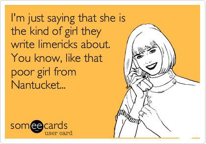 I'm just saying that she is
the kind of girl they
write limericks about.
You know, like that
poor girl from
Nantucket...