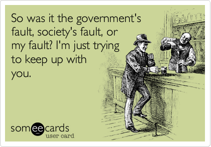 So was it the government's
fault, society's fault, or
my fault? I'm just trying
to keep up with
you.