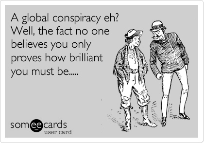A global conspiracy eh? 
Well, the fact no one
believes you only 
proves how brilliant
you must be.....
