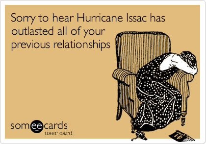 Sorry to hear Hurricane Issac has outlasted all of your
previous relationships