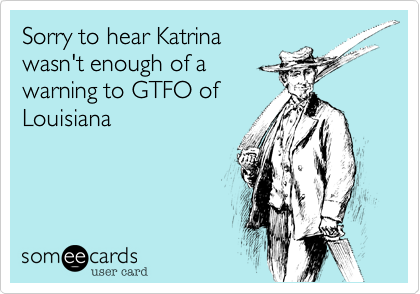 Sorry to hear Katrina
wasn't enough of a
warning to GTFO of
Louisiana