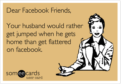 Dear Facebook Friends,

Your husband would rather
get jumped when he gets
home than get flattered
on facebook. 