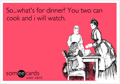 So...what's for dinner? You two can cook and i will watch.