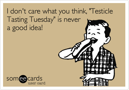 I don't care what you think, "Testicle Tasting Tuesday" is never
a good idea!