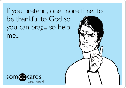 If you pretend, one more time, to be thankful to God so
you can brag... so help
me...


