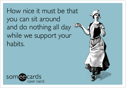 How nice it must be that
you can sit around
and do nothing all day
while we support your
habits.
