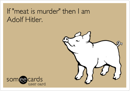 If "meat is murder" then I am 
Adolf Hitler.