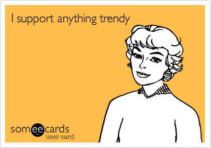 I support anything trendy 