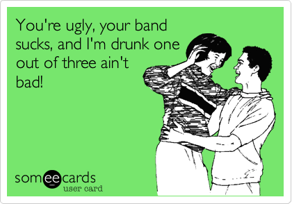 You're ugly, your band
sucks, and I'm drunk one
out of three ain't
bad!
