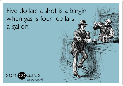 Five dollars a shot is a bargin
when gas is four  dollars
a gallon!