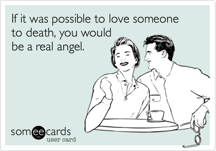 If it was possible to love someone to death, you would
be a real angel.