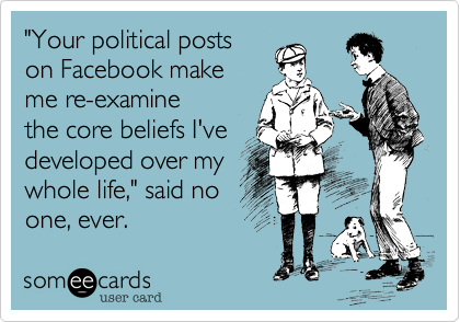 "Your political posts
on Facebook make
me re-examine
the core beliefs I've 
developed over my
whole life," said no
one, ever.