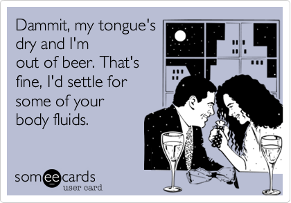 Dammit, my tongue's
dry and I'm
out of beer. That's
fine, I'd settle for 
some of your 
body fluids.