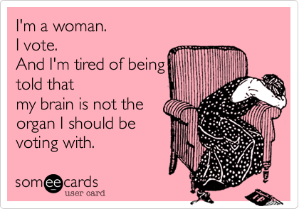 I'm a woman.  
I vote.  
And I'm tired of being  
told that
my brain is not the
organ I should be
voting with.