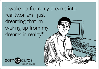 'I wake up from my dreams into reality,or am I just
dreaming that im
waking up from my
dreams in reality?'